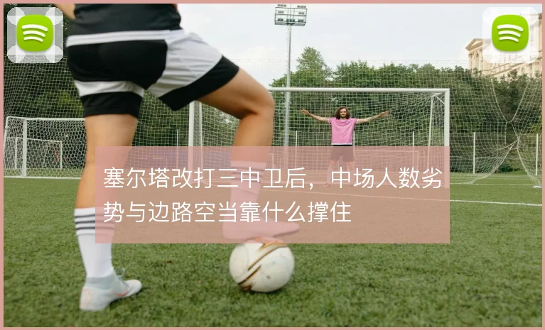 塞尔塔改打三中卫后，中场人数劣势与边路空当靠什么撑住