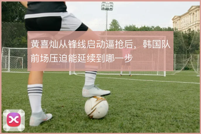 黄喜灿从锋线启动逼抢后，韩国队前场压迫能延续到哪一步