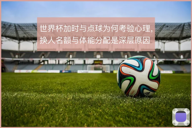 世界杯加时与点球为何考验心理，换人名额与体能分配是深层原因