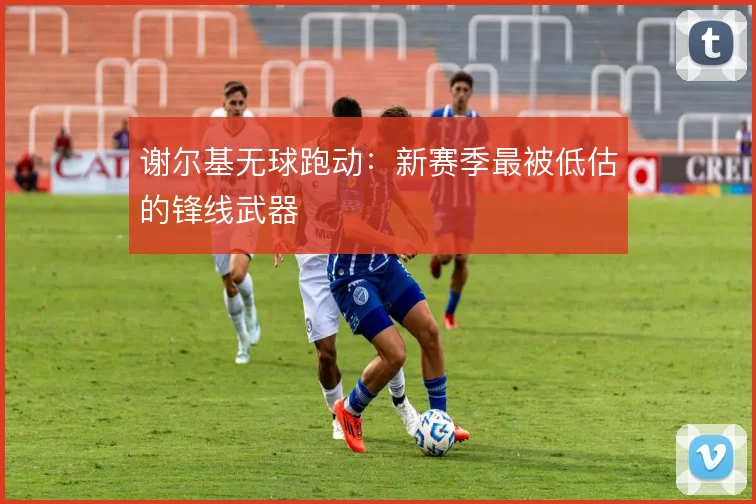 谢尔基无球跑动:新赛季最被低估的锋线武器