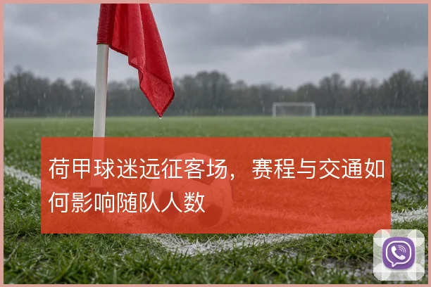 荷甲球迷远征客场,赛程与交通如何影响随队人数