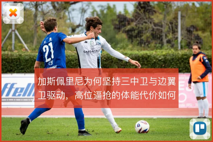 加斯佩里尼为何坚持三中卫与边翼卫驱动，高位逼抢的体能代价如何承担