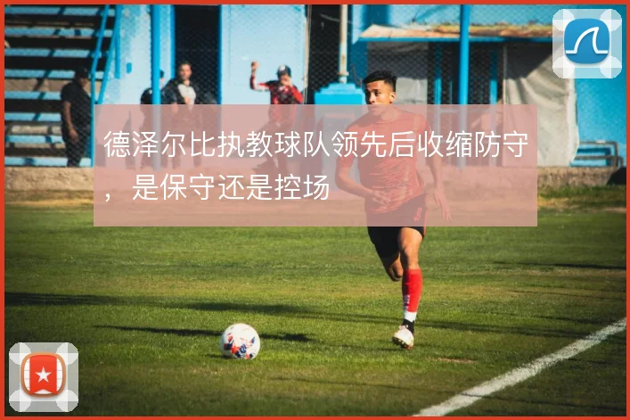 德泽尔比执教球队领先后收缩防守，是保守还是控场