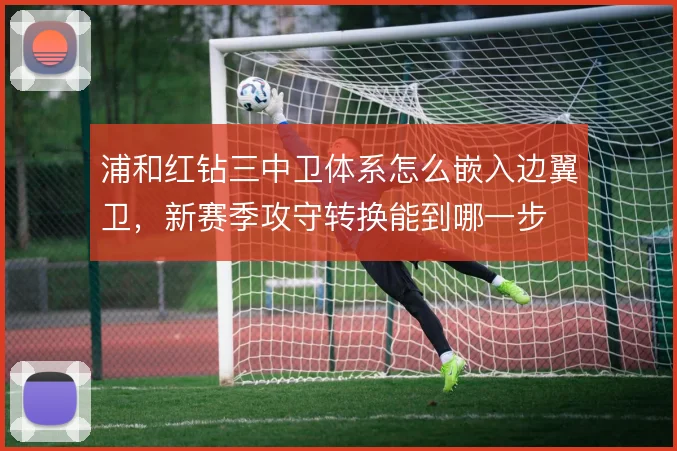 浦和红钻三中卫体系怎么嵌入边翼卫，新赛季攻守转换能到哪一步