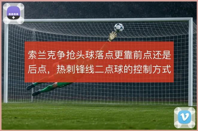 索兰克争抢头球落点更靠前点还是后点，热刺锋线二点球的控制方式因此不同