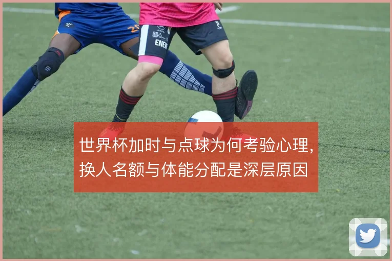 世界杯加时与点球为何考验心理,换人名额与体能分配是深层原因