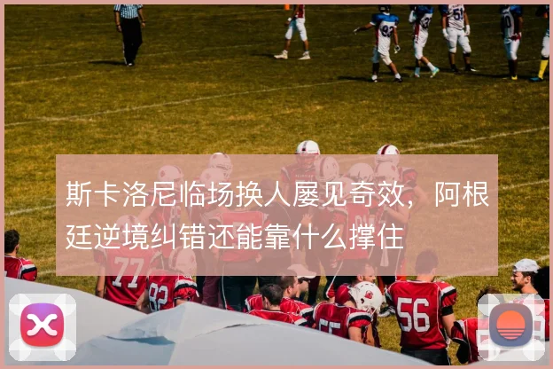 斯卡洛尼临场换人屡见奇效，阿根廷逆境纠错还能靠什么撑住