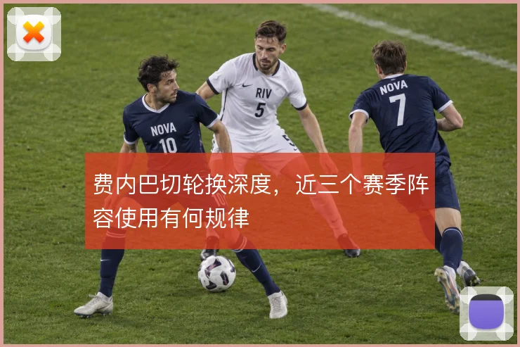 费内巴切轮换深度,近三个赛季阵容使用有何规律