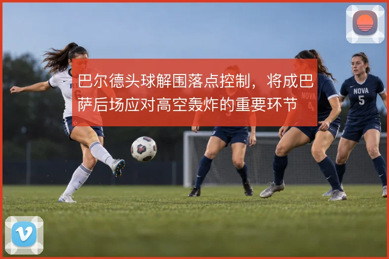 巴尔德头球解围落点控制,将成巴萨后场应对高空轰炸的重要环节