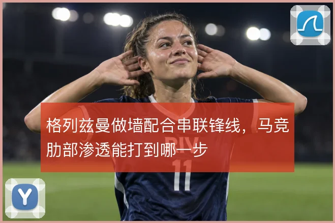 格列兹曼做墙配合串联锋线，马竞肋部渗透能打到哪一步