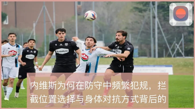 内维斯为何在防守中频繁犯规，拦截位置选择与身体对抗方式背后的风险