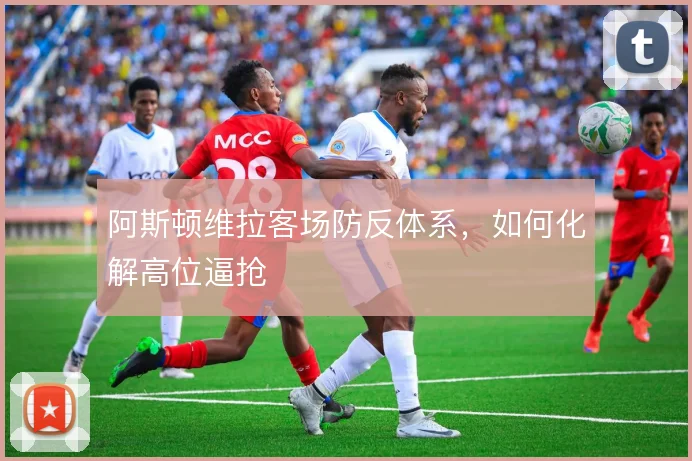 阿斯顿维拉客场防反体系,如何化解高位逼抢