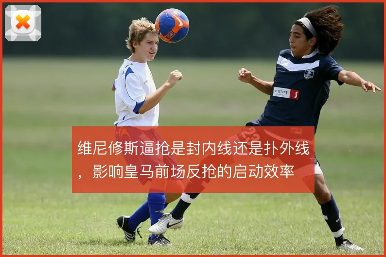 维尼修斯逼抢是封内线还是扑外线，影响皇马前场反抢的启动效率
