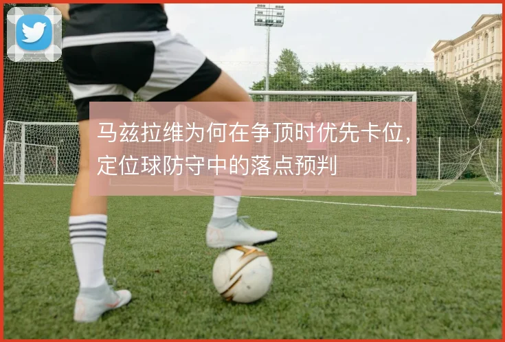 马兹拉维为何在争顶时优先卡位,定位球防守中的落点预判