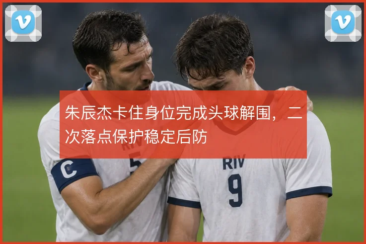 朱辰杰卡住身位完成头球解围，二次落点保护稳定后防