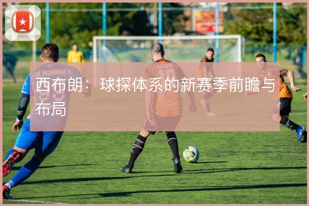 西布朗：球探体系的新赛季前瞻与布局