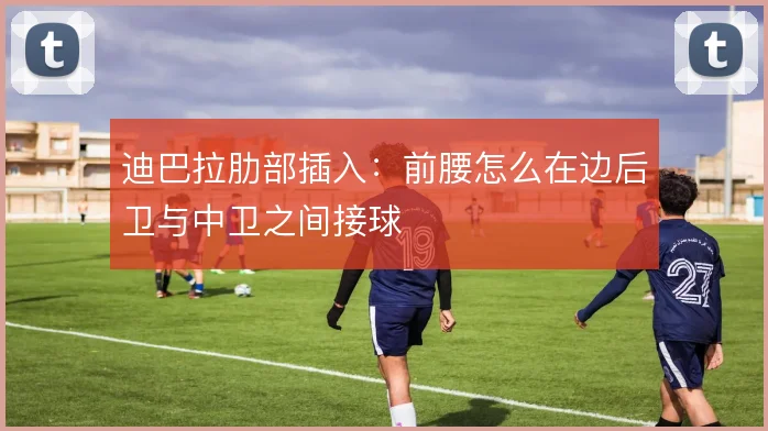 迪巴拉肋部插入:前腰怎么在边后卫与中卫之间接球