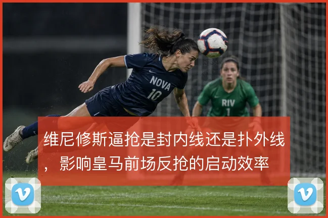 维尼修斯逼抢是封内线还是扑外线,影响皇马前场反抢的启动效率