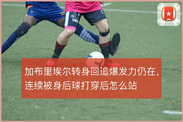 加布里埃尔转身回追爆发力仍在，连续被身后球打穿后怎么站