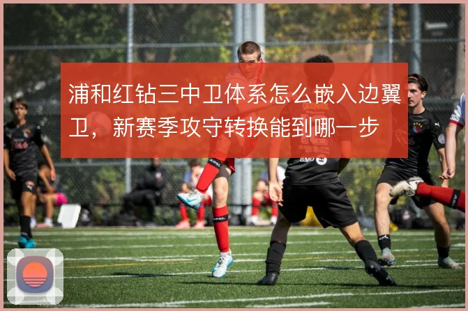 浦和红钻三中卫体系怎么嵌入边翼卫，新赛季攻守转换能到哪一步