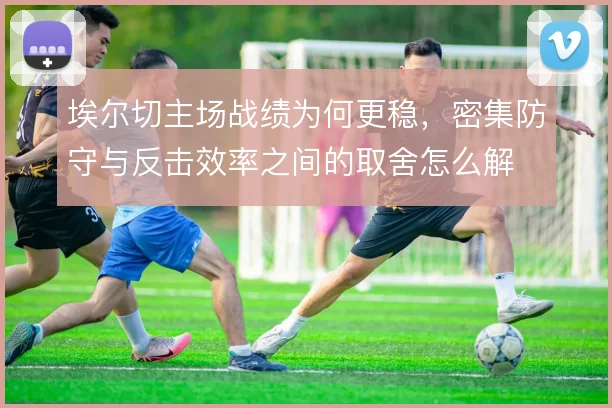 埃尔切主场战绩为何更稳，密集防守与反击效率之间的取舍怎么解