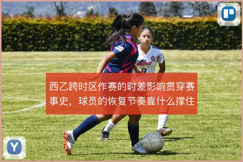 西乙跨时区作赛的时差影响贯穿赛事史,球员的恢复节奏靠什么撑住