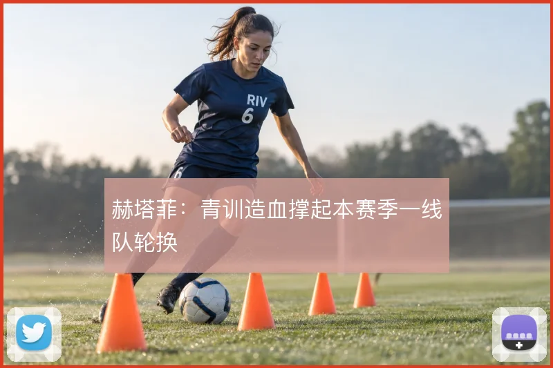 赫塔菲：青训造血撑起本赛季一线队轮换